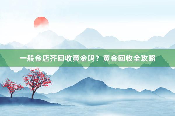 一般金店齐回收黄金吗？黄金回收全攻略