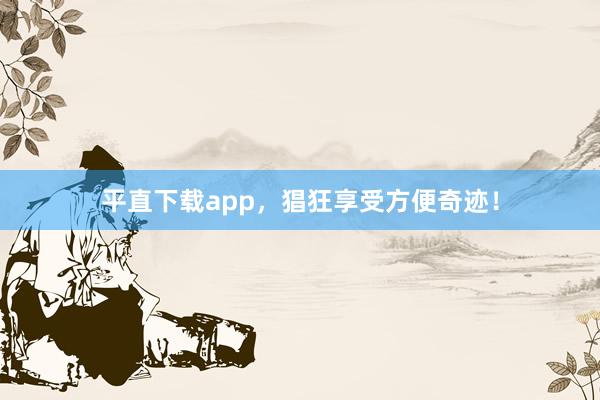 平直下载app，猖狂享受方便奇迹！
