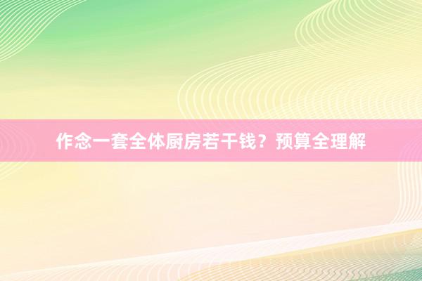 作念一套全体厨房若干钱？预算全理解