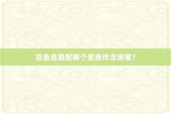双鱼座最配哪个星座作念闺蜜？
