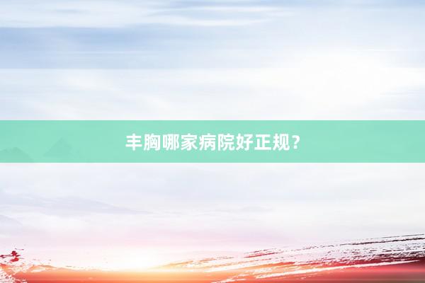 丰胸哪家病院好正规？