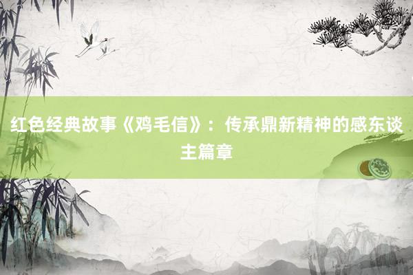红色经典故事《鸡毛信》：传承鼎新精神的感东谈主篇章